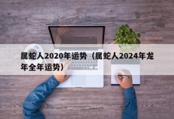 属蛇人2020年运势（属蛇人2024年龙年全年运势）