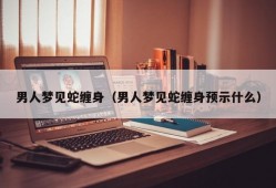 男人梦见蛇缠身（男人梦见蛇缠身预示什么）