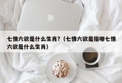 七情六欲是什么生肖?（七情六欲是指哪七情六欲是什么生肖）