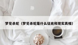 梦见杀蛇（梦见杀蛇是什么征兆和现实真相）