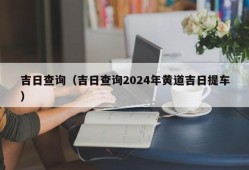 吉日查询（吉日查询2024年黄道吉日提车）