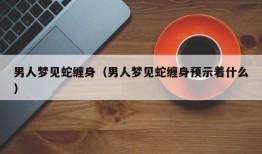 男人梦见蛇缠身（男人梦见蛇缠身预示着什么）