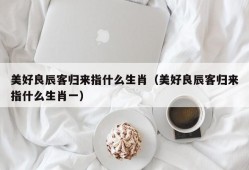 美好良辰客归来指什么生肖（美好良辰客归来指什么生肖一）