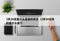 3月20日是什么星座的男生（3月20日生的是什么座?）