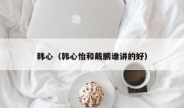 韩心（韩心怡和戴鹏谁讲的好）