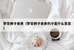 梦见狮子老虎（梦见狮子老虎豹子是什么意思）