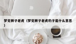 梦见狮子老虎（梦见狮子老虎豹子是什么意思）