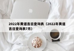 2022年黄道吉日查询表（2022年黄道吉日查询表7月）