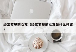 经常梦见前女友（经常梦见前女友是什么预兆）