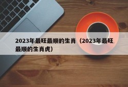 2023年最旺最顺的生肖（2023年最旺最顺的生肖虎）