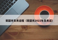 宋韶光生肖运程（宋韶光2021年生肖运）