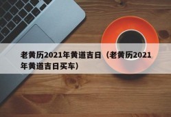 老黄历2021年黄道吉日（老黄历2021年黄道吉日买车）