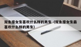 双鱼座女生喜欢什么样的男生（双鱼座女生最喜欢什么样的男生）