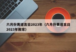 六月份黄道吉日2023年（六月份黄道吉日2023年搬家）