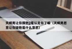 天蝎男让你摸他jj是认定你了嘛（天蝎男愿意让你碰他是什么意思）