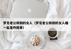 梦见老公和别的女人（梦见老公和别的女人睡一起是咋回事）