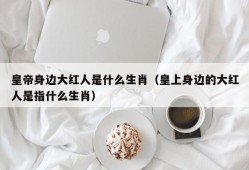 皇帝身边大红人是什么生肖（皇上身边的大红人是指什么生肖）