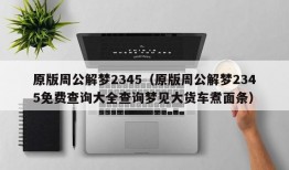 原版周公解梦2345（原版周公解梦2345免费查询大全查询梦见大货车煮面条）