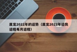 属龙2022年的运势（属龙2022年运势运程每月运程）