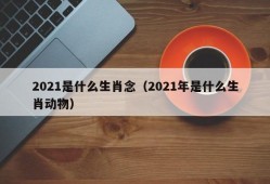 2021是什么生肖念（2021年是什么生肖动物）