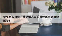 梦见别人杀蛇（梦见别人吃蛇是什么意思周公解梦）