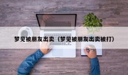 梦见被朋友出卖（梦见被朋友出卖被打）