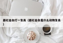 唇红齿白打一生肖（唇红齿白是什么动物生肖）