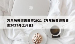 万年历黄道吉日查2021（万年历黄道吉日查2023开工开业）