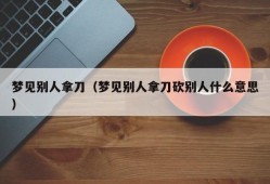 梦见别人拿刀（梦见别人拿刀砍别人什么意思）