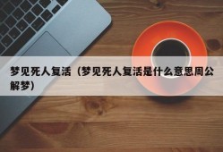 梦见死人复活（梦见死人复活是什么意思周公解梦）