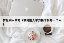 梦见别人拿刀（梦见别人拿刀捅了另外一个人）