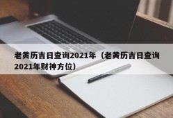 老黄历吉日查询2021年（老黄历吉日查询2021年财神方位）