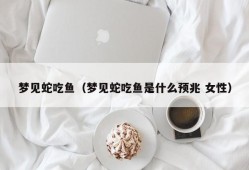 梦见蛇吃鱼（梦见蛇吃鱼是什么预兆 女性）