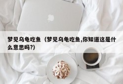 梦见乌龟吃鱼（梦见乌龟吃鱼,你知道这是什么意思吗?）