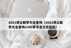 2021周公解梦大全查询（2021周公解梦大全查询2345梦见自已挖泥坑）