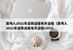 属鸡人2021年运势运程每月运程（属鸡人2021年运势运程每月运程1993）