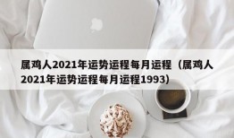 属鸡人2021年运势运程每月运程（属鸡人2021年运势运程每月运程1993）