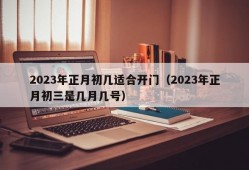 2023年正月初几适合开门（2023年正月初三是几月几号）