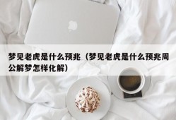 梦见老虎是什么预兆（梦见老虎是什么预兆周公解梦怎样化解）