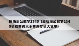 原版周公解梦2345（原版周公解梦2345免费查询大全查询梦见大货车）