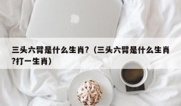 三头六臂是什么生肖?（三头六臂是什么生肖?打一生肖）