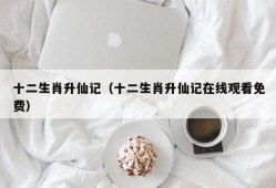 十二生肖升仙记（十二生肖升仙记在线观看免费）