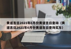 黄道吉日2021年6月份黄道吉日查询（黄道吉日2021年6月份黄道吉日查询买车）