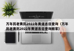 万年历老黄历2022年黄道吉日查询（万年历老黄历2022年黄道吉日查询搬家）