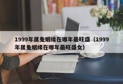 1999年属兔姻缘在哪年最旺盛（1999年属兔姻缘在哪年最旺盛女）