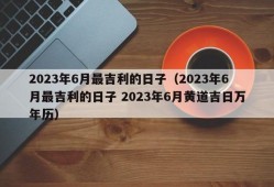 2023年6月最吉利的日子（2023年6月最吉利的日子 2023年6月黄道吉日万年历）