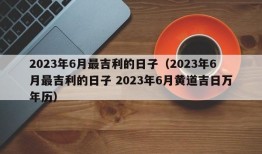 2023年6月最吉利的日子（2023年6月最吉利的日子 2023年6月黄道吉日万年历）