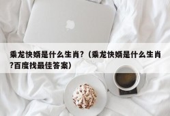 乘龙快婿是什么生肖?（乘龙快婿是什么生肖?百度找最佳答案）