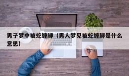 男子梦中被蛇缠脚（男人梦见被蛇缠脚是什么意思）