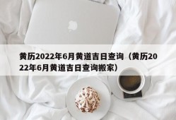 黄历2022年6月黄道吉日查询（黄历2022年6月黄道吉日查询搬家）